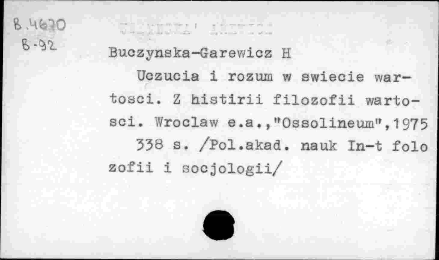 ﻿.ЧЬ70
I
Buczynska-Garewicz H
Uczucia i rozum w swiecie war-tosci. Z histirii filozofii warto-sci. Wroclaw e.a.,"Ossolineum”,1975
538 s. /Pol.akad. nauk In-t folo zofii i socjologii/